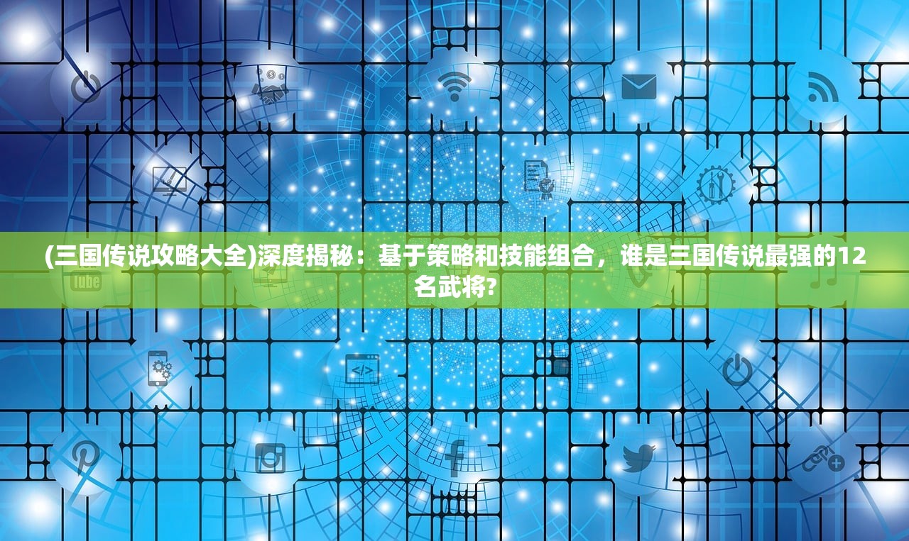 (三国传说攻略大全)深度揭秘：基于策略和技能组合，谁是三国传说最强的12名武将?