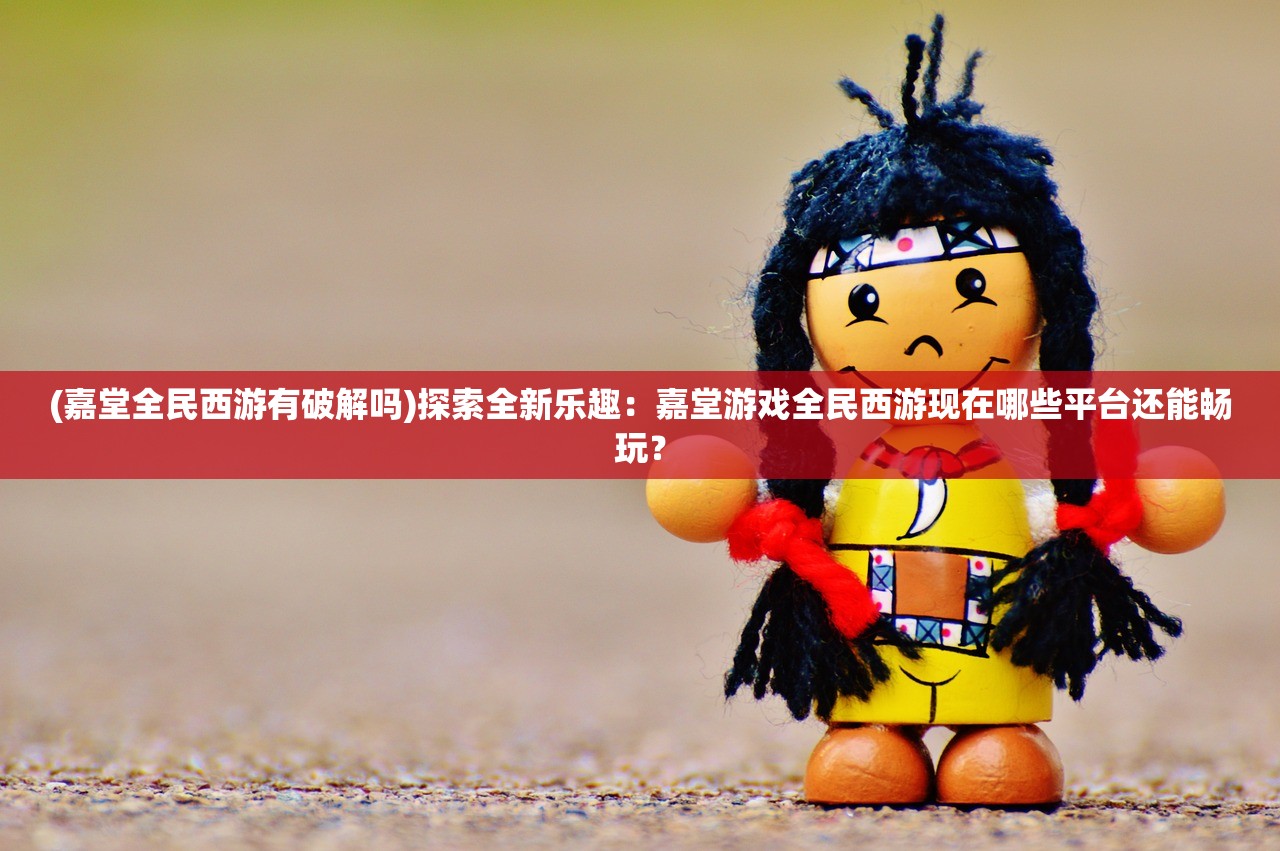 (嘉堂全民西游有破解吗)探索全新乐趣：嘉堂游戏全民西游现在哪些平台还能畅玩？