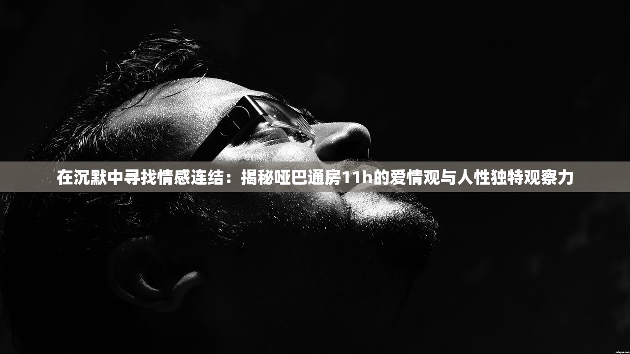 在沉默中寻找情感连结：揭秘哑巴通房11h的爱情观与人性独特观察力