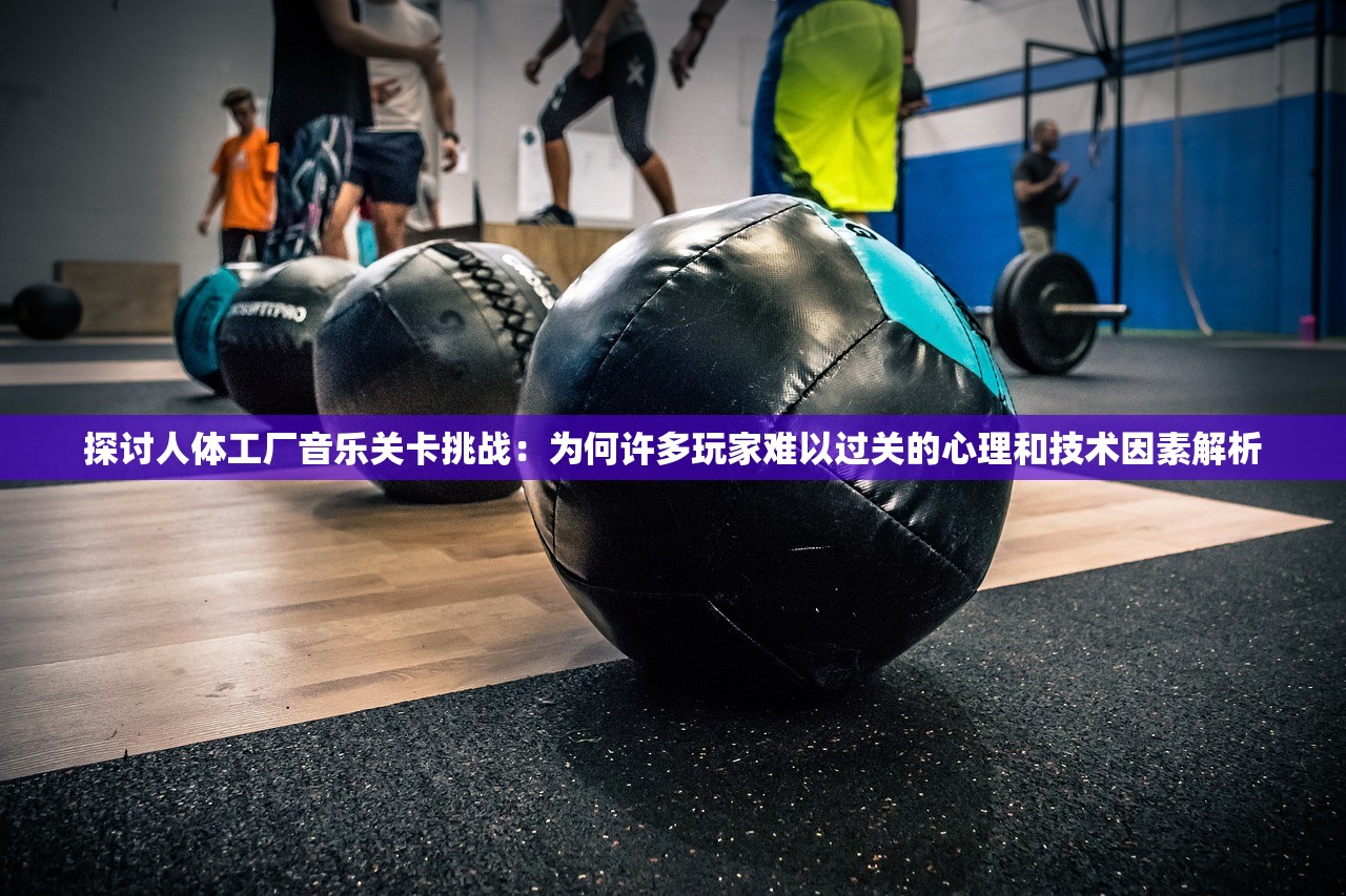 探讨人体工厂音乐关卡挑战：为何许多玩家难以过关的心理和技术因素解析