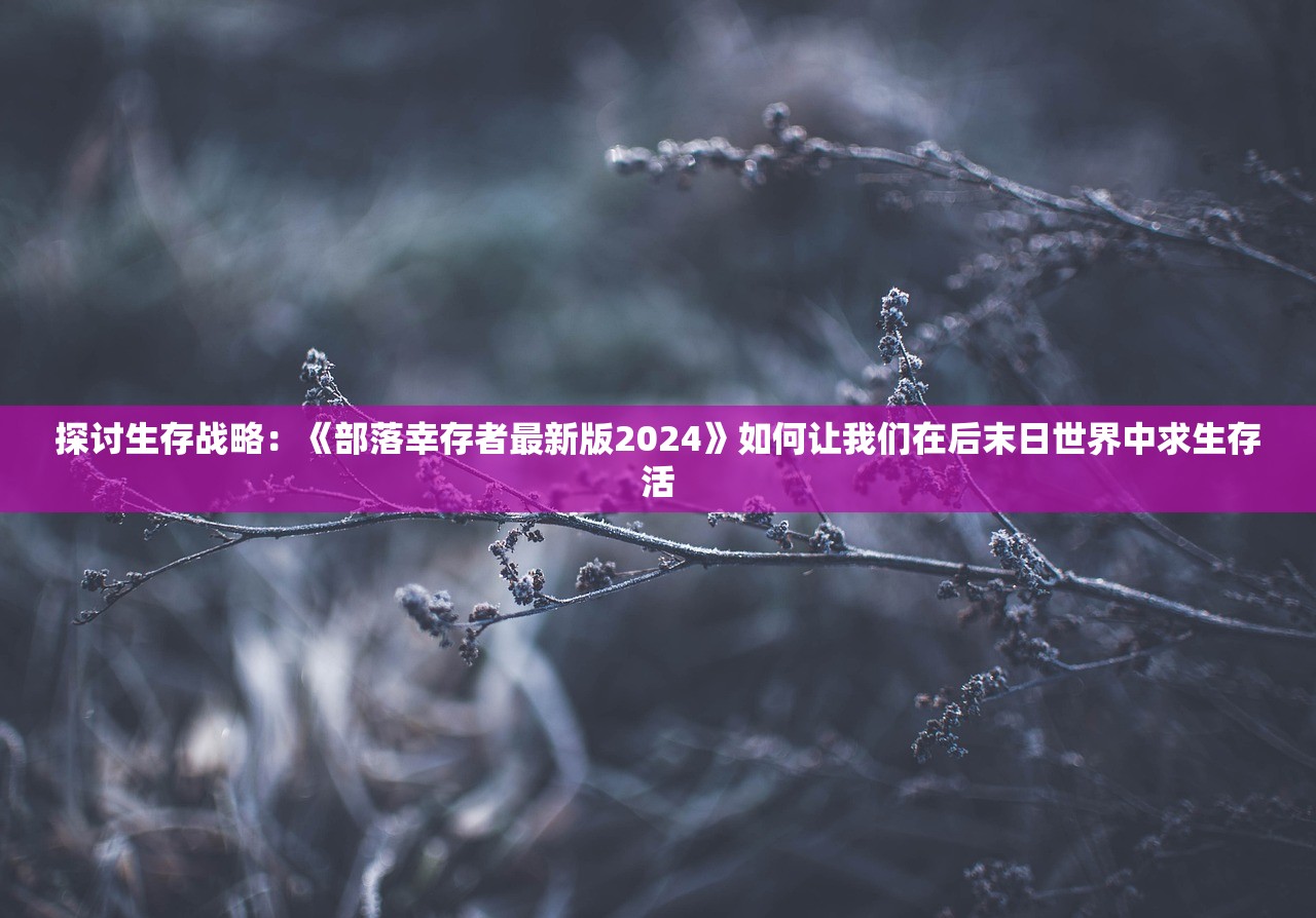 探讨生存战略：《部落幸存者最新版2024》如何让我们在后末日世界中求生存活