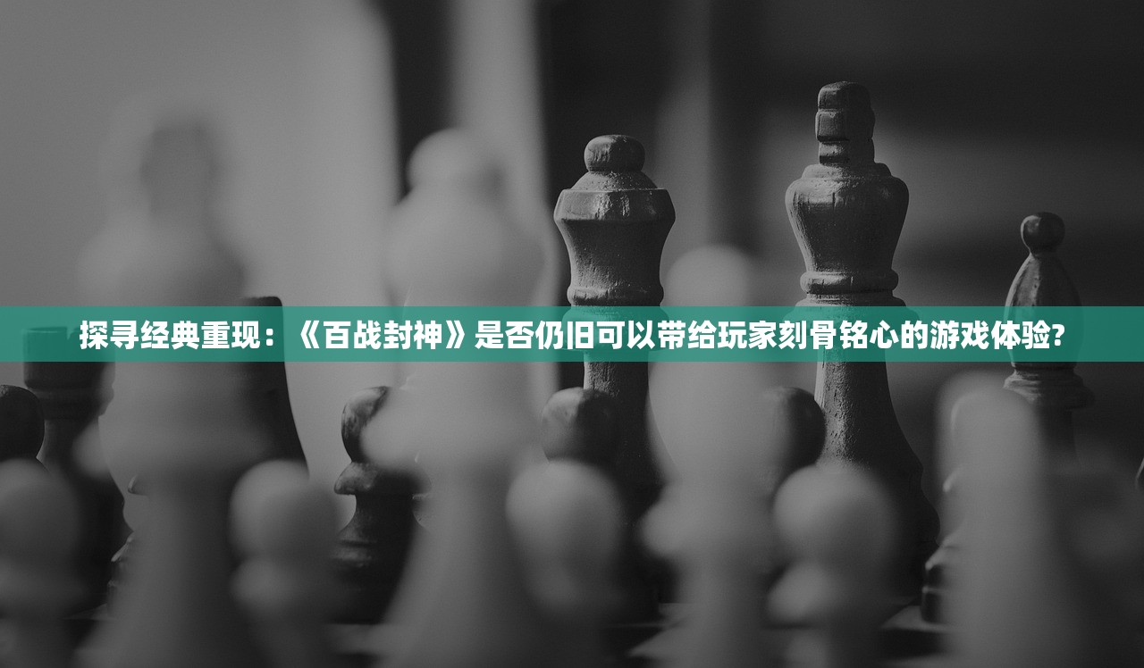 探寻经典重现：《百战封神》是否仍旧可以带给玩家刻骨铭心的游戏体验?