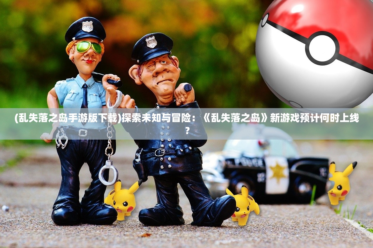 (乱失落之岛手游版下载)探索未知与冒险：《乱失落之岛》新游戏预计何时上线？