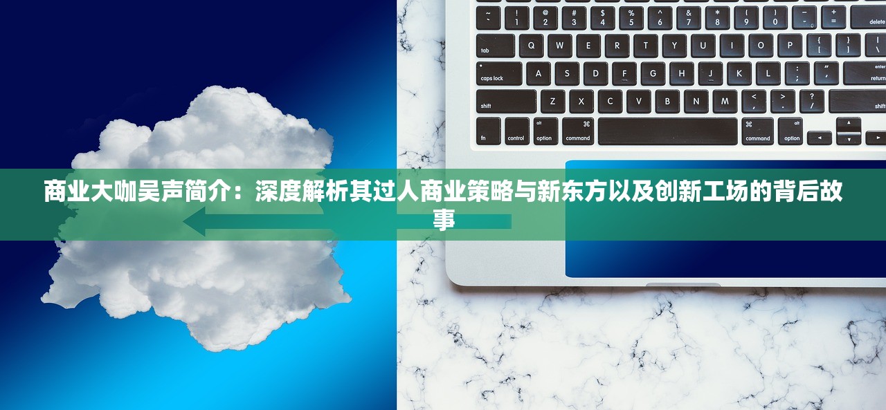 商业大咖吴声简介：深度解析其过人商业策略与新东方以及创新工场的背后故事
