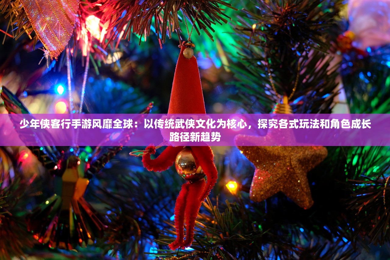 少年侠客行手游风靡全球：以传统武侠文化为核心，探究各式玩法和角色成长路径新趋势