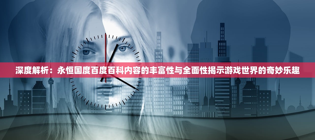 深度解析：永恒国度百度百科内容的丰富性与全面性揭示游戏世界的奇妙乐趣