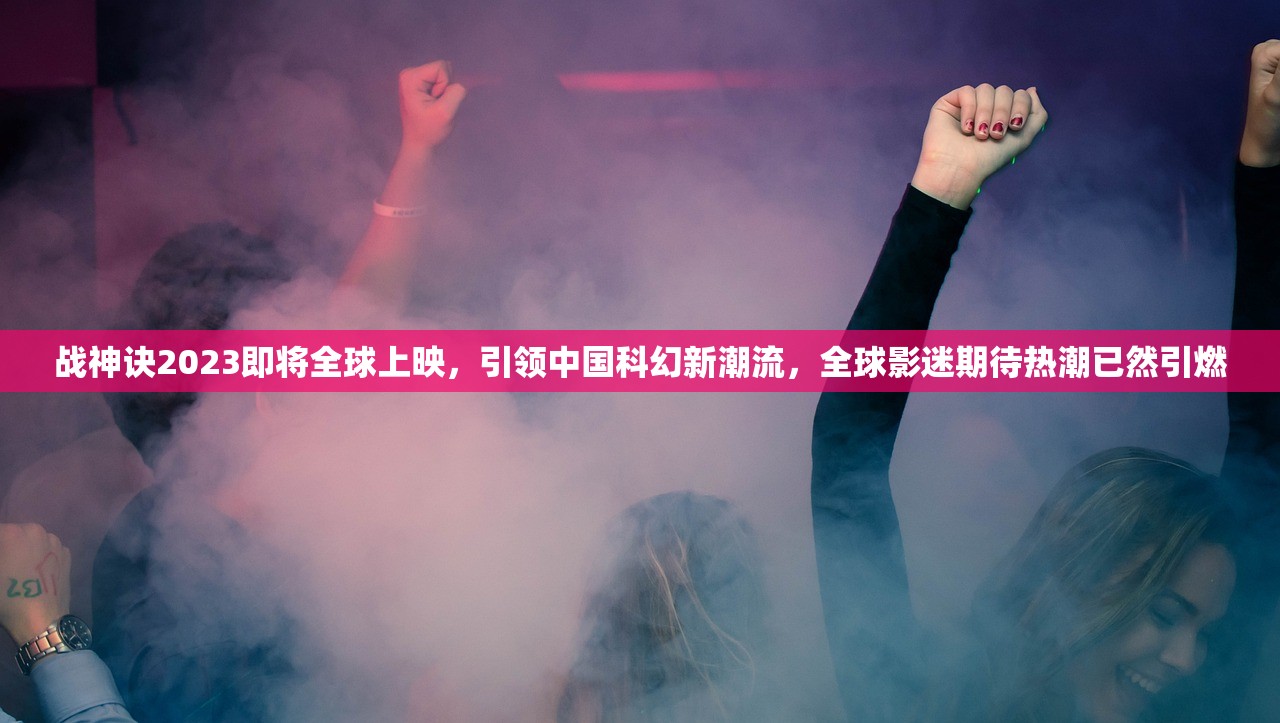 战神诀2023即将全球上映，引领中国科幻新潮流，全球影迷期待热潮已然引燃