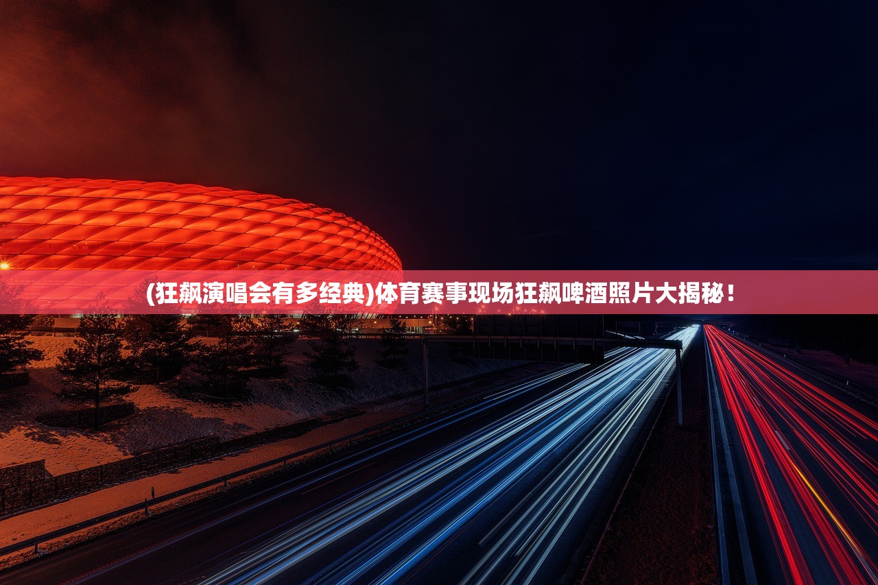 (狂飙演唱会有多经典)体育赛事现场狂飙啤酒照片大揭秘！