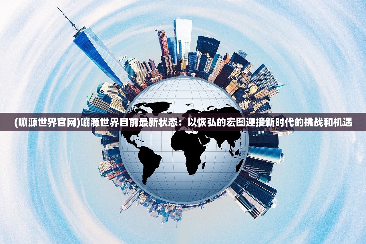 (嘣源世界官网)嘣源世界目前最新状态：以恢弘的宏图迎接新时代的挑战和机遇