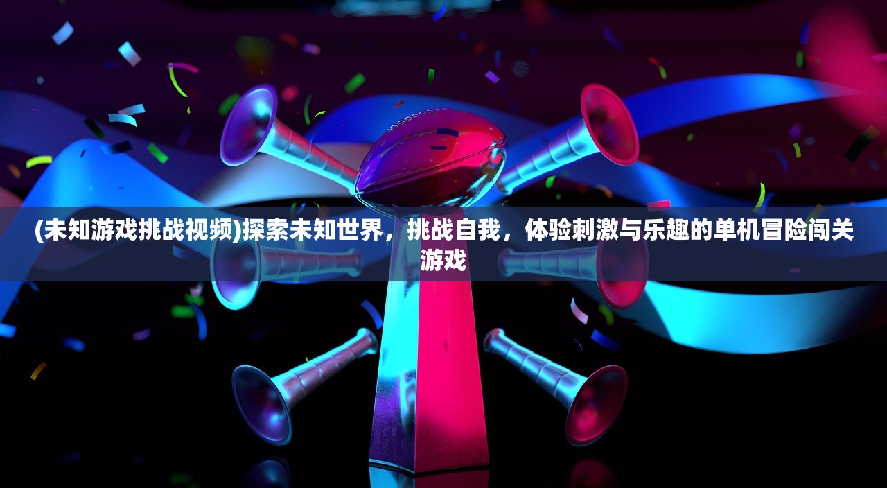 (未知游戏挑战视频)探索未知世界，挑战自我，体验刺激与乐趣的单机冒险闯关游戏