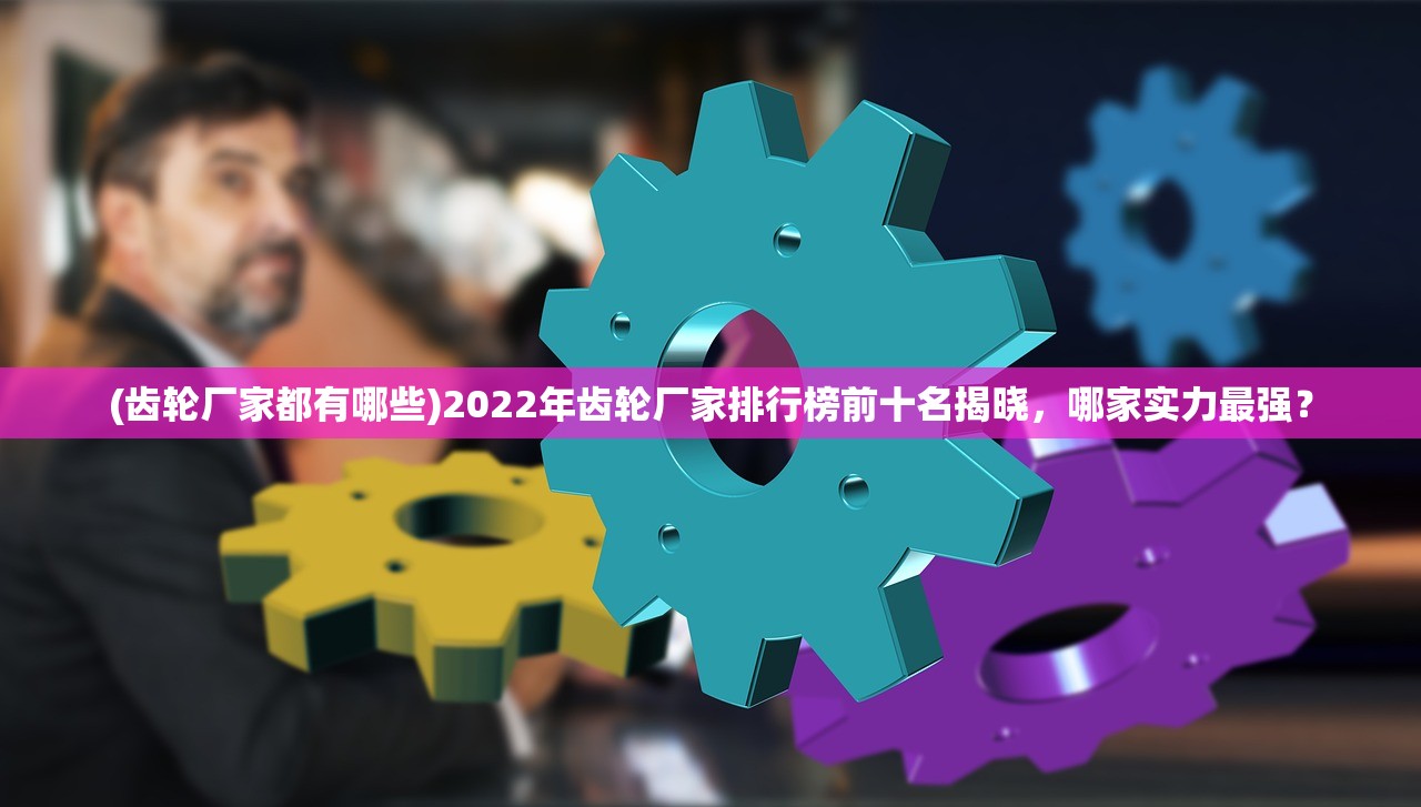 (齿轮厂家都有哪些)2022年齿轮厂家排行榜前十名揭晓，哪家实力最强？