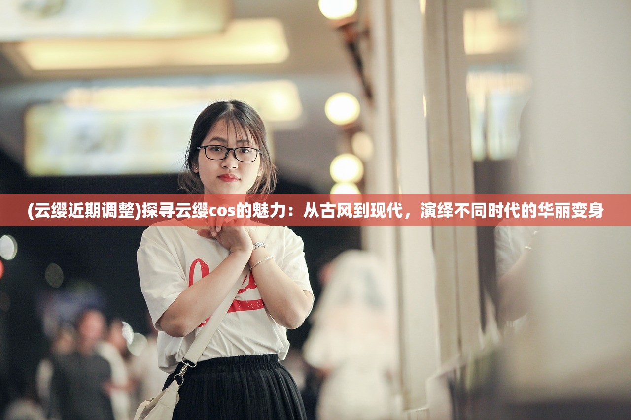 (云缨近期调整)探寻云缨cos的魅力：从古风到现代，演绎不同时代的华丽变身
