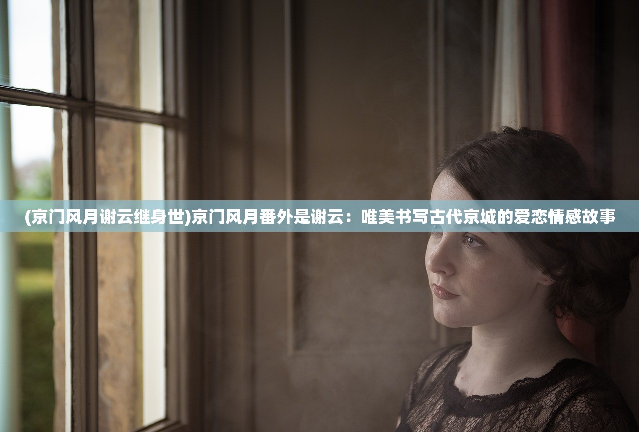 (京门风月谢云继身世)京门风月番外是谢云：唯美书写古代京城的爱恋情感故事