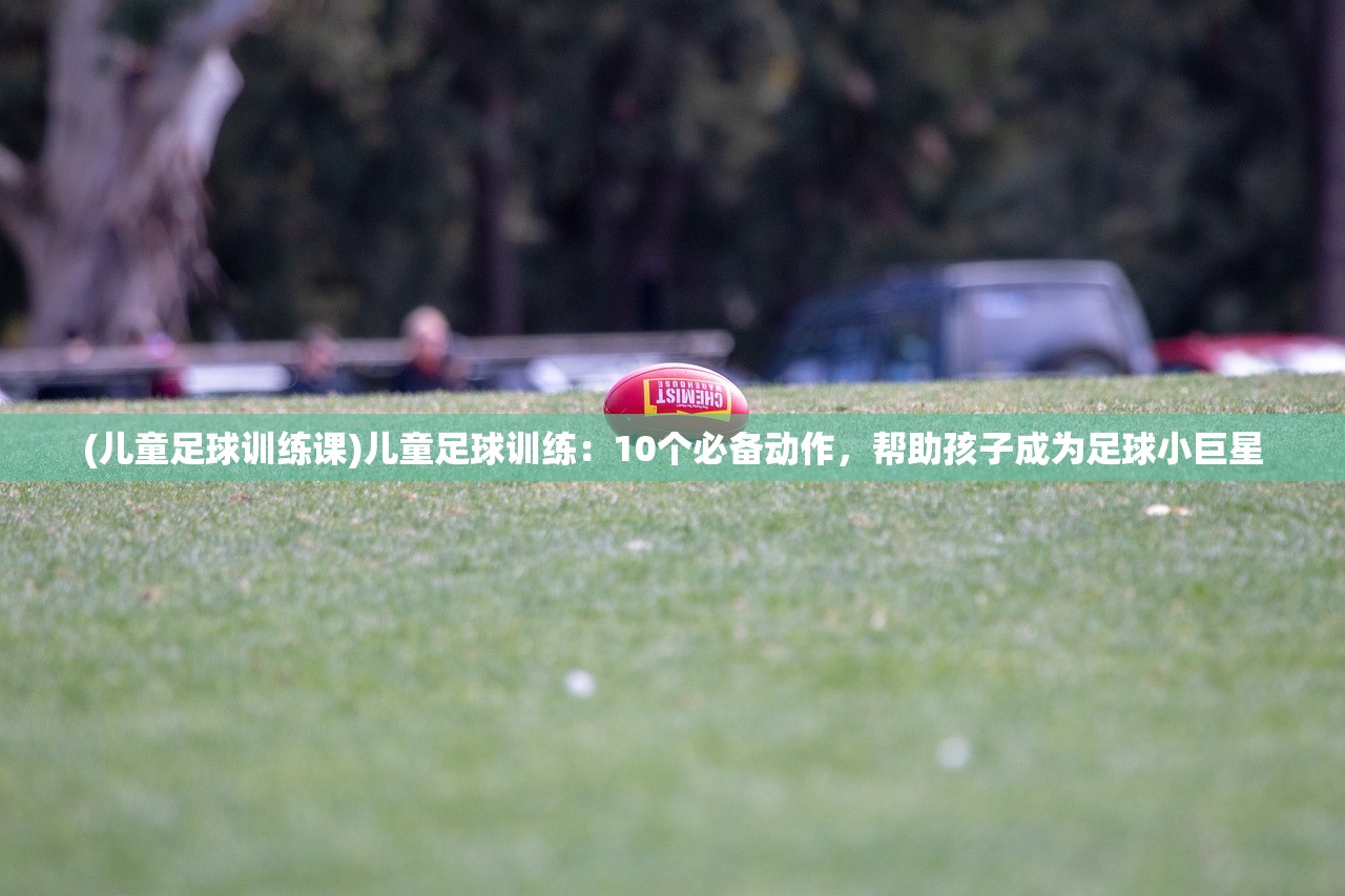 (儿童足球训练课)儿童足球训练：10个必备动作，帮助孩子成为足球小巨星