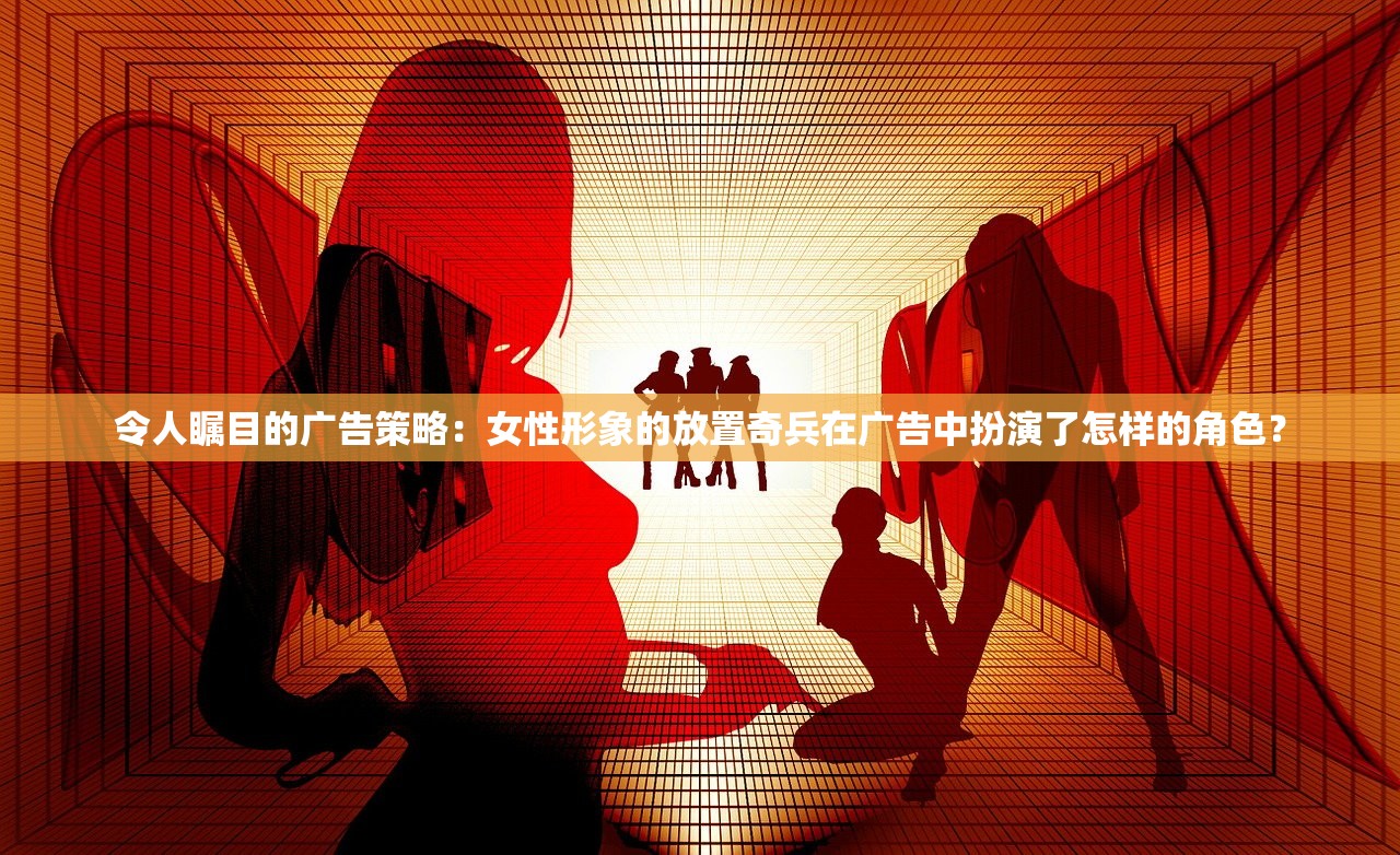 令人瞩目的广告策略：女性形象的放置奇兵在广告中扮演了怎样的角色？