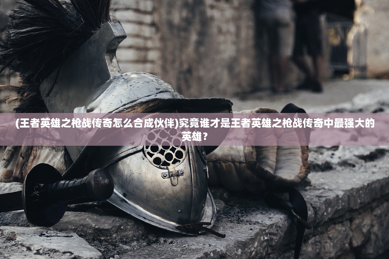 (王者英雄之枪战传奇怎么合成伙伴)究竟谁才是王者英雄之枪战传奇中最强大的英雄？