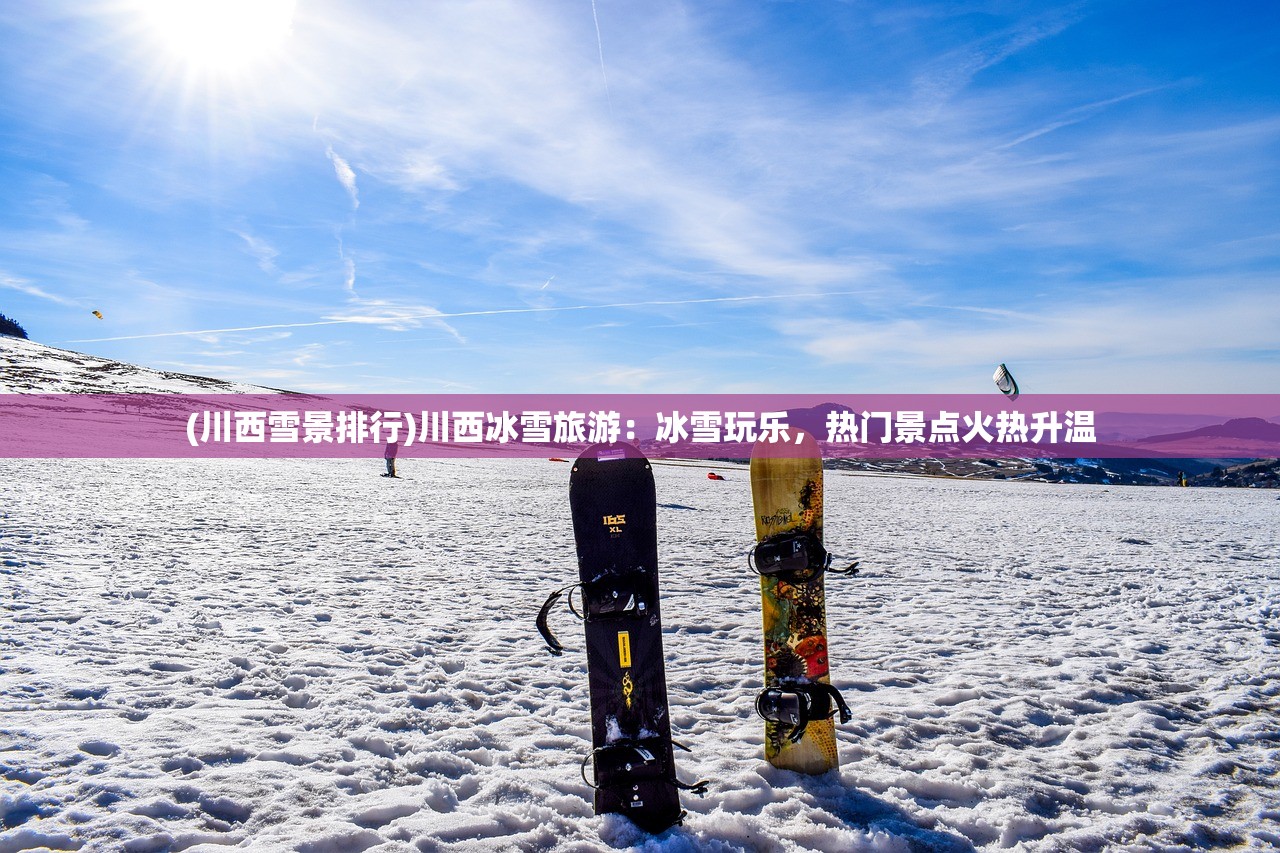 (川西雪景排行)川西冰雪旅游：冰雪玩乐，热门景点火热升温