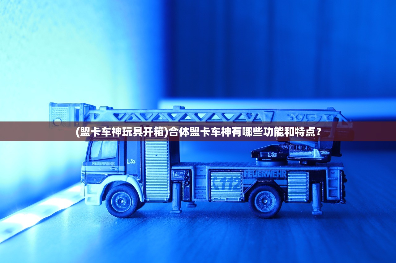 (盟卡车神玩具开箱)合体盟卡车神有哪些功能和特点？