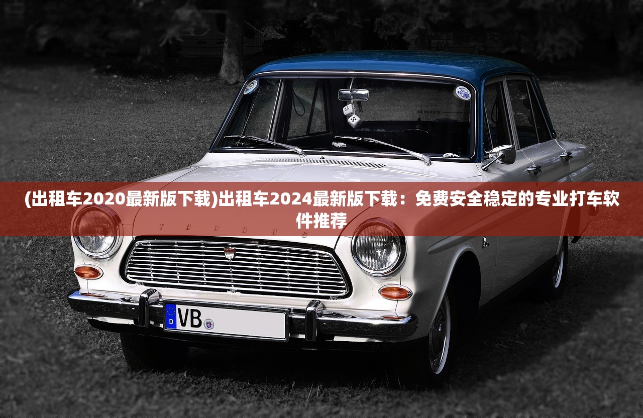 (出租车2020最新版下载)出租车2024最新版下载：免费安全稳定的专业打车软件推荐