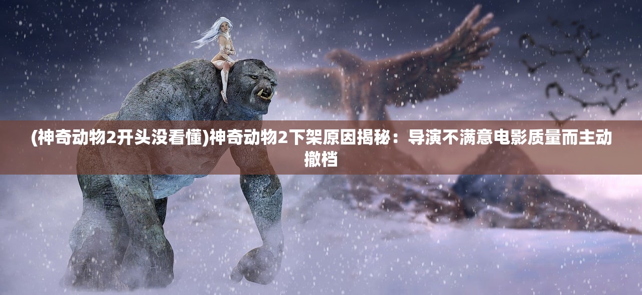 (神奇动物2开头没看懂)神奇动物2下架原因揭秘：导演不满意电影质量而主动撤档