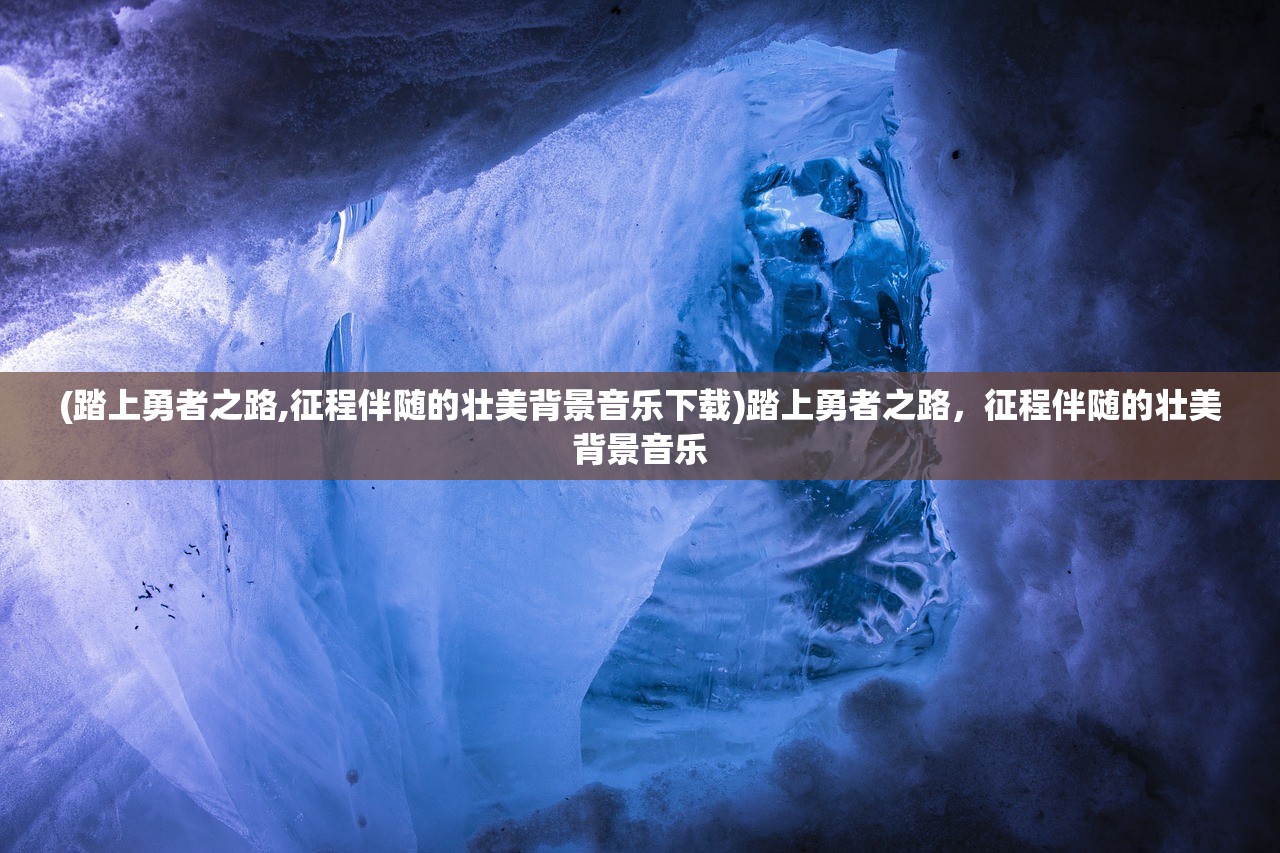 (踏上勇者之路,征程伴随的壮美背景音乐下载)踏上勇者之路，征程伴随的壮美背景音乐