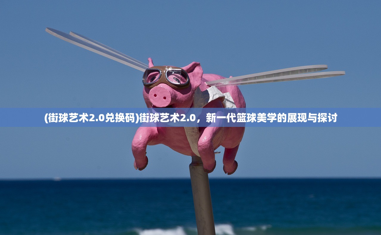 (街球艺术2.0兑换码)街球艺术2.0，新一代篮球美学的展现与探讨