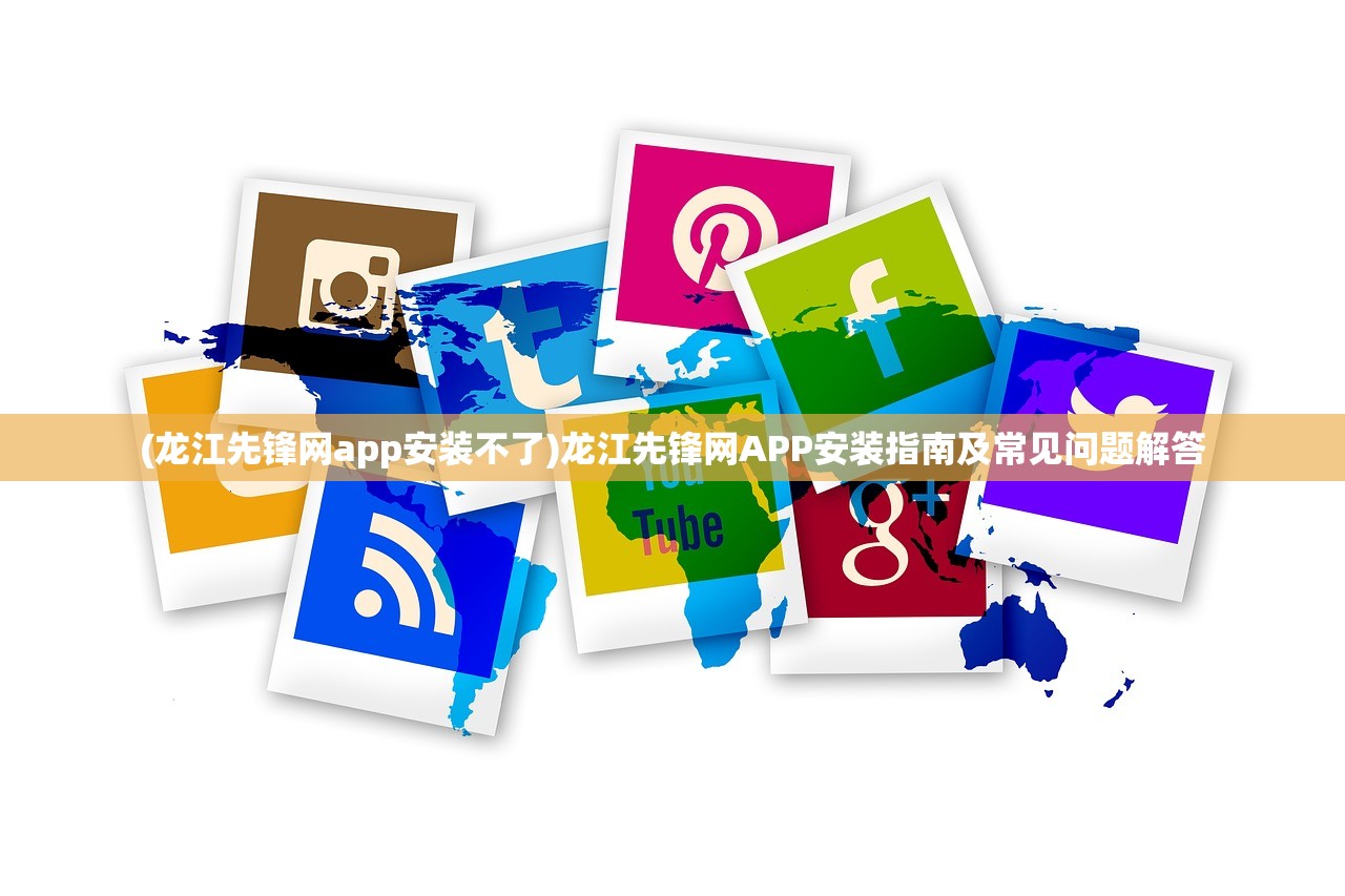 (龙江先锋网app安装不了)龙江先锋网APP安装指南及常见问题解答