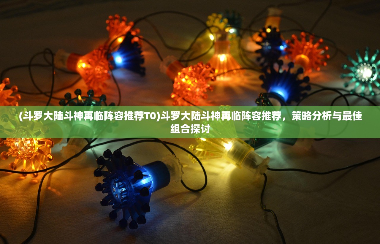 (斗罗大陆斗神再临阵容推荐T0)斗罗大陆斗神再临阵容推荐，策略分析与最佳组合探讨