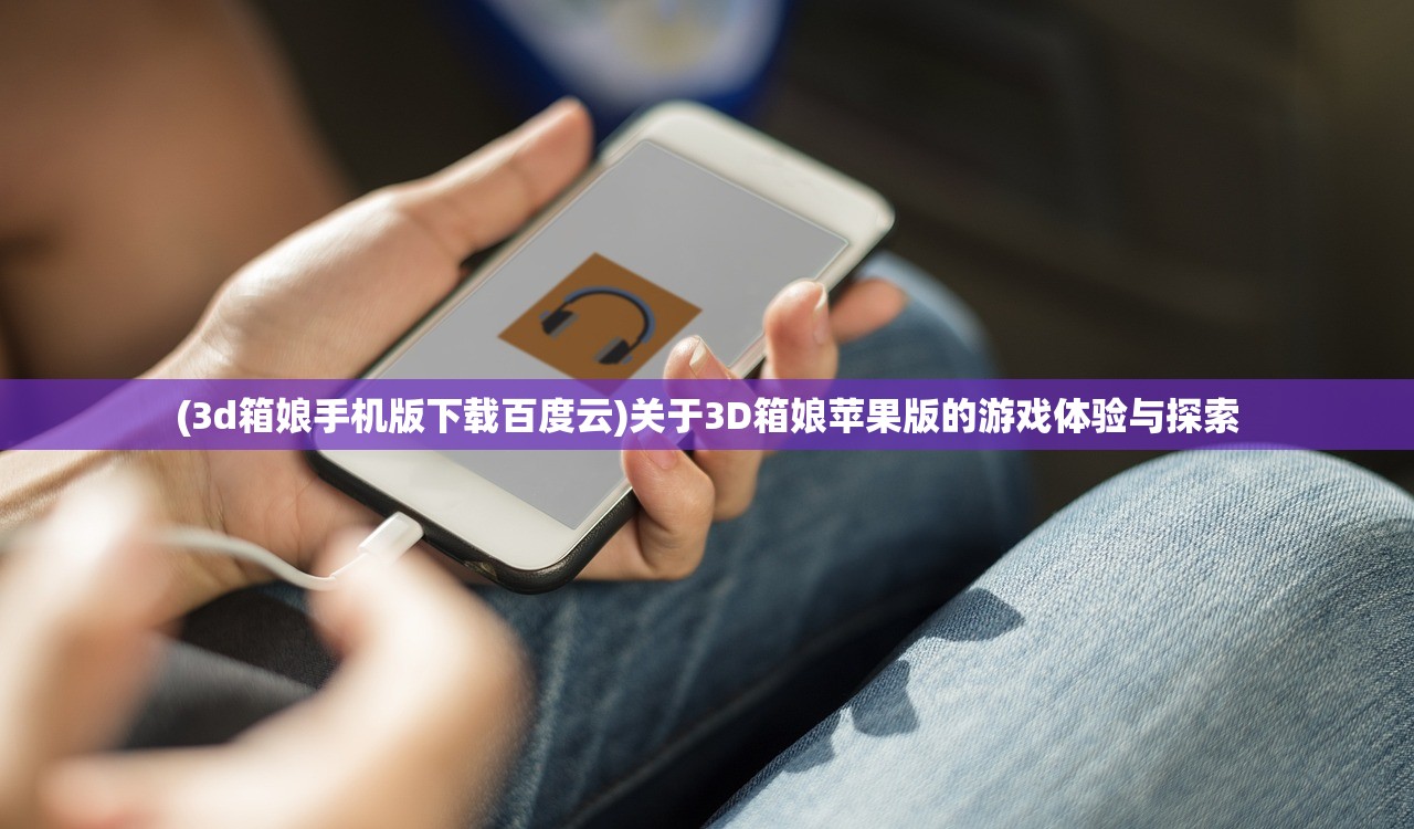(3d箱娘手机版下载百度云)关于3D箱娘苹果版的游戏体验与探索
