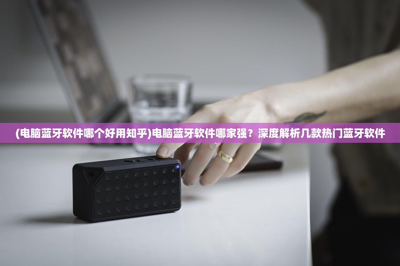 (电脑蓝牙软件哪个好用知乎)电脑蓝牙软件哪家强？深度解析几款热门蓝牙软件