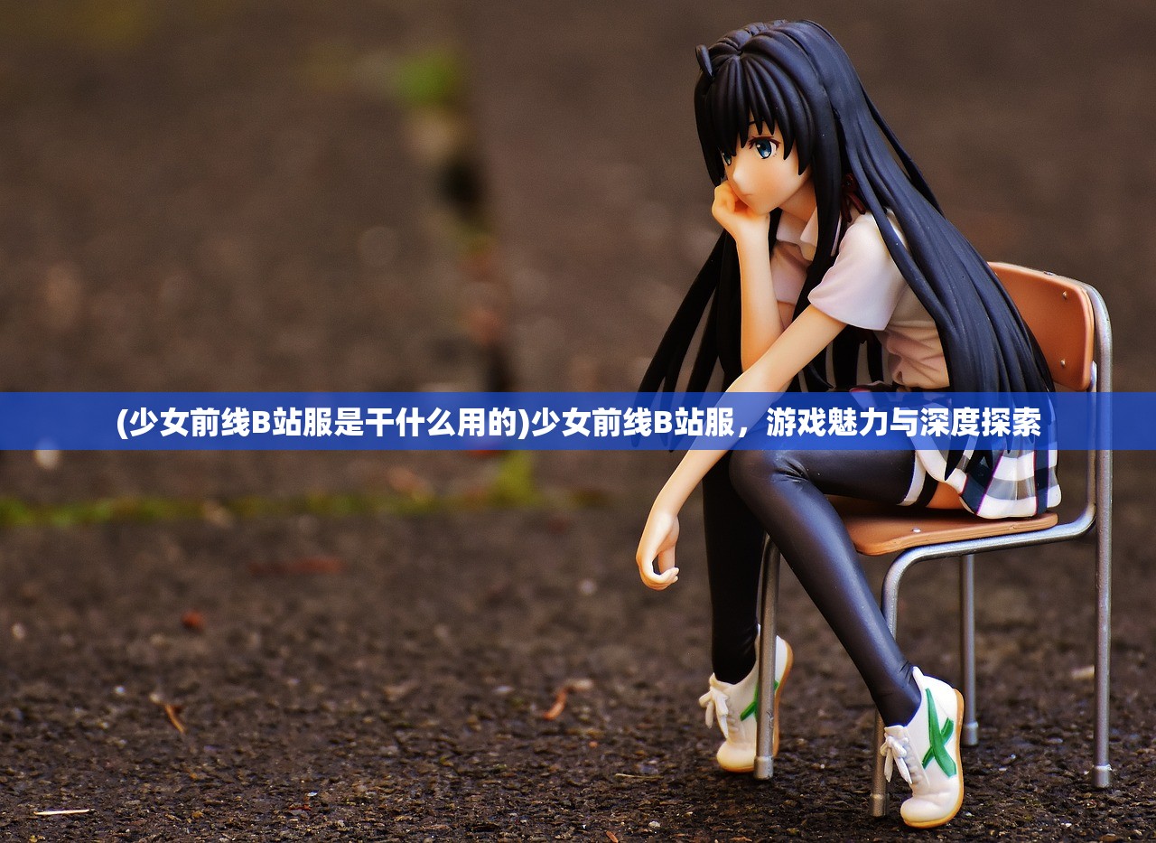 (少女前线B站服是干什么用的)少女前线B站服，游戏魅力与深度探索