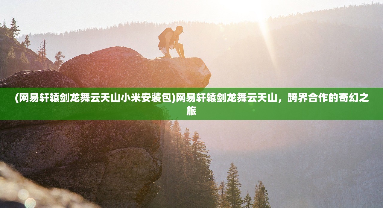 (网易轩辕剑龙舞云天山小米安装包)网易轩辕剑龙舞云天山，跨界合作的奇幻之旅