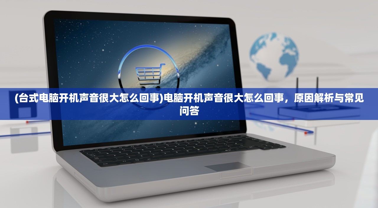 (台式电脑开机声音很大怎么回事)电脑开机声音很大怎么回事，原因解析与常见问答