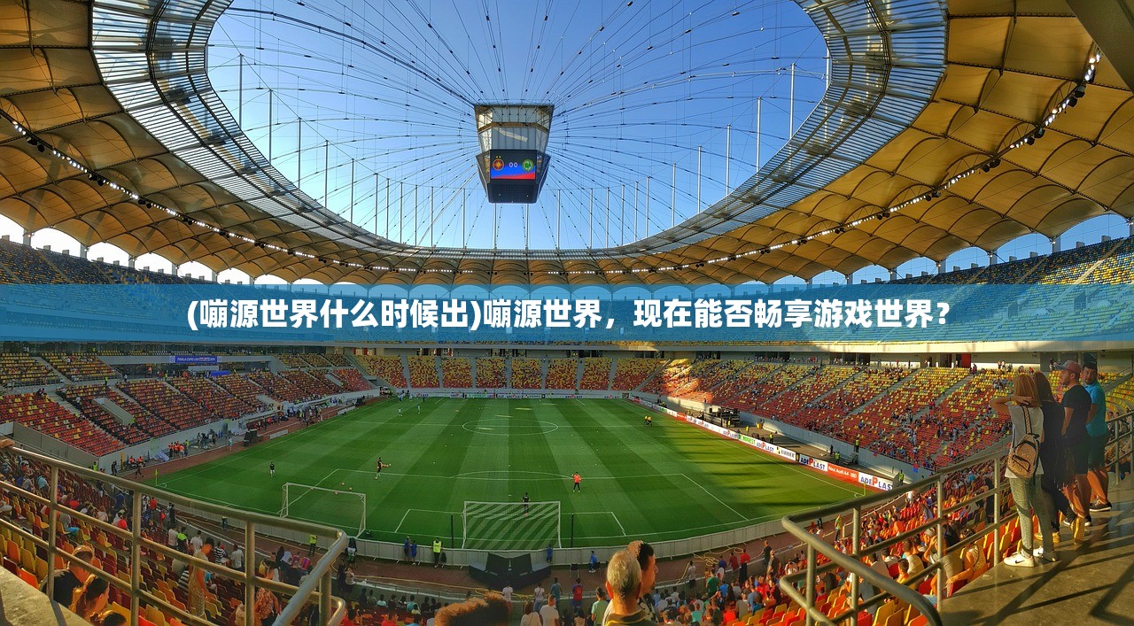 (嘣源世界什么时候出)嘣源世界，现在能否畅享游戏世界？
