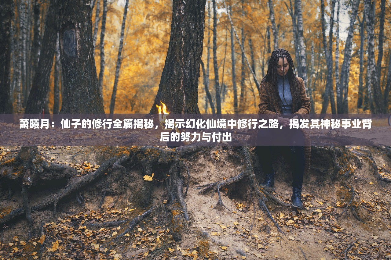 萧曦月：仙子的修行全篇揭秘，揭示幻化仙境中修行之路，揭发其神秘事业背后的努力与付出