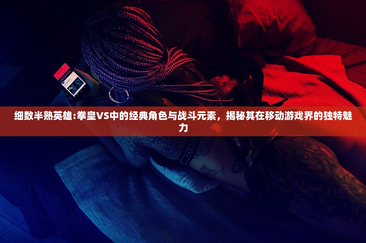 细数半熟英雄:拳皇VS中的经典角色与战斗元素，揭秘其在移动游戏界的独特魅力
