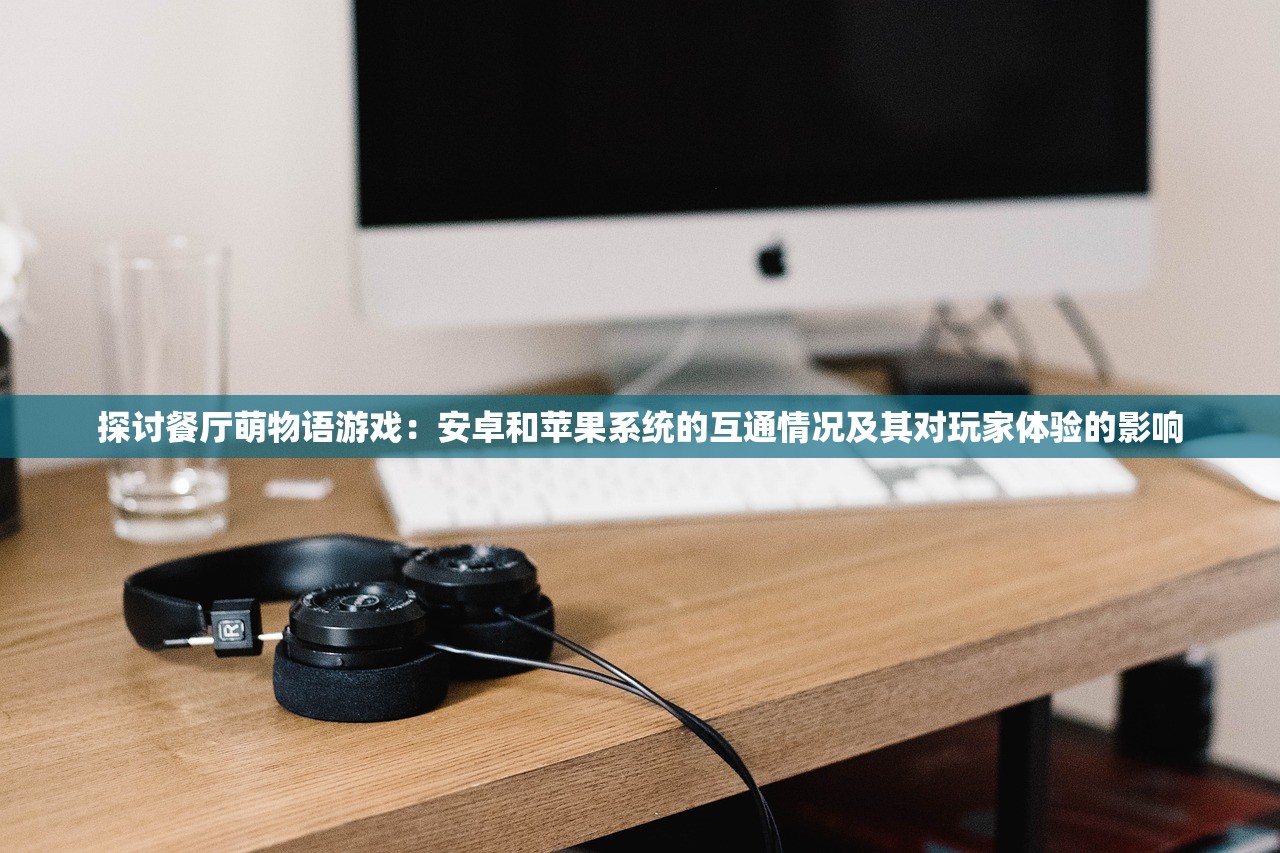 探讨餐厅萌物语游戏：安卓和苹果系统的互通情况及其对玩家体验的影响