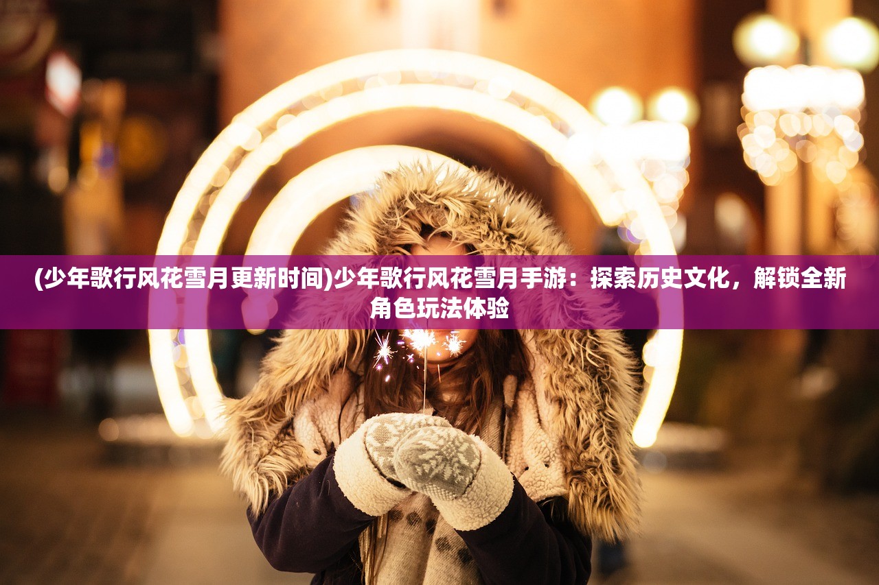 (少年歌行风花雪月更新时间)少年歌行风花雪月手游：探索历史文化，解锁全新角色玩法体验