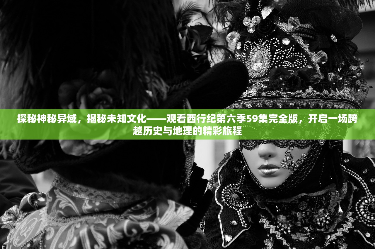 探秘神秘异域，揭秘未知文化——观看西行纪第六季59集完全版，开启一场跨越历史与地理的精彩旅程