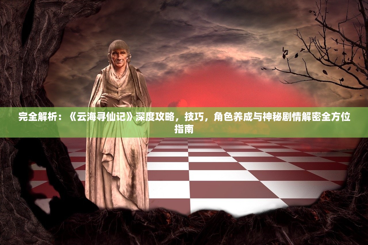 完全解析：《云海寻仙记》深度攻略，技巧，角色养成与神秘剧情解密全方位指南