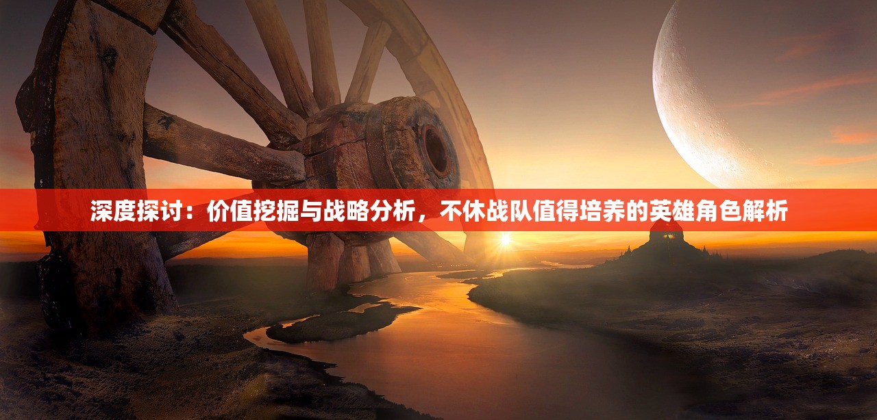 深度探讨：价值挖掘与战略分析，不休战队值得培养的英雄角色解析