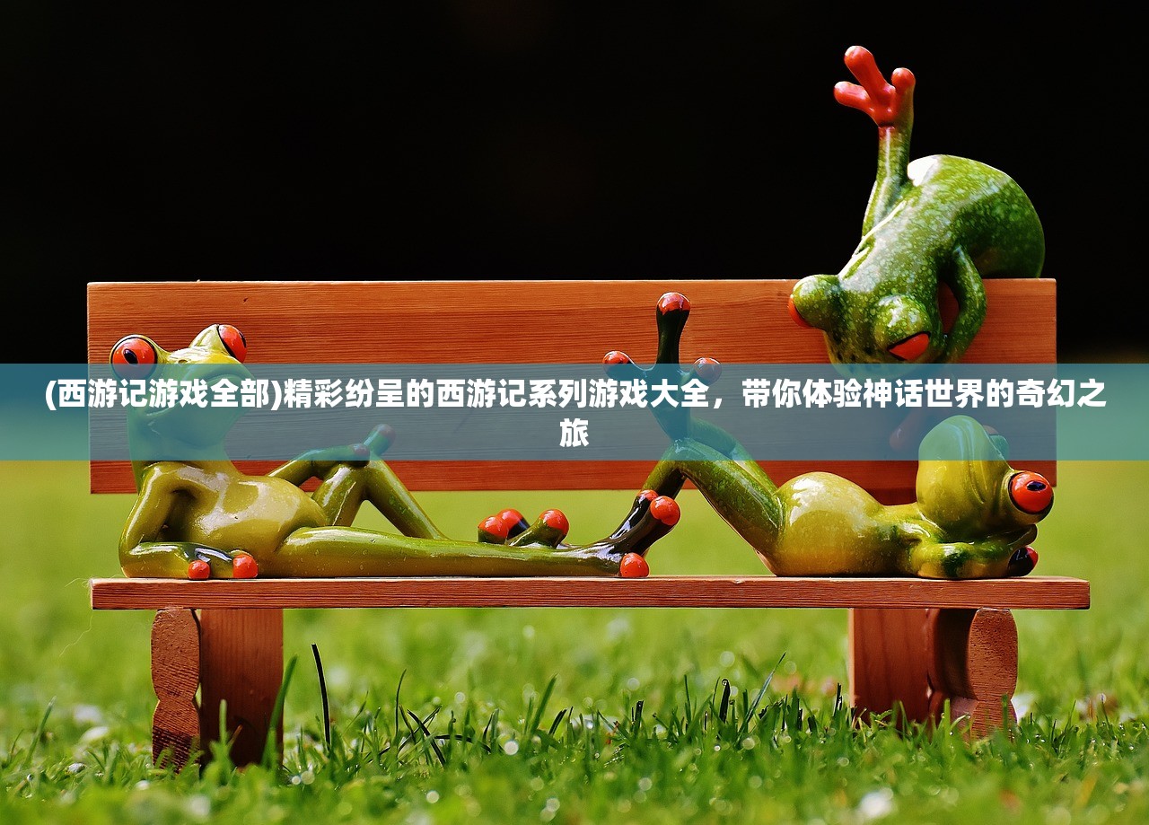 (西游记游戏全部)精彩纷呈的西游记系列游戏大全，带你体验神话世界的奇幻之旅