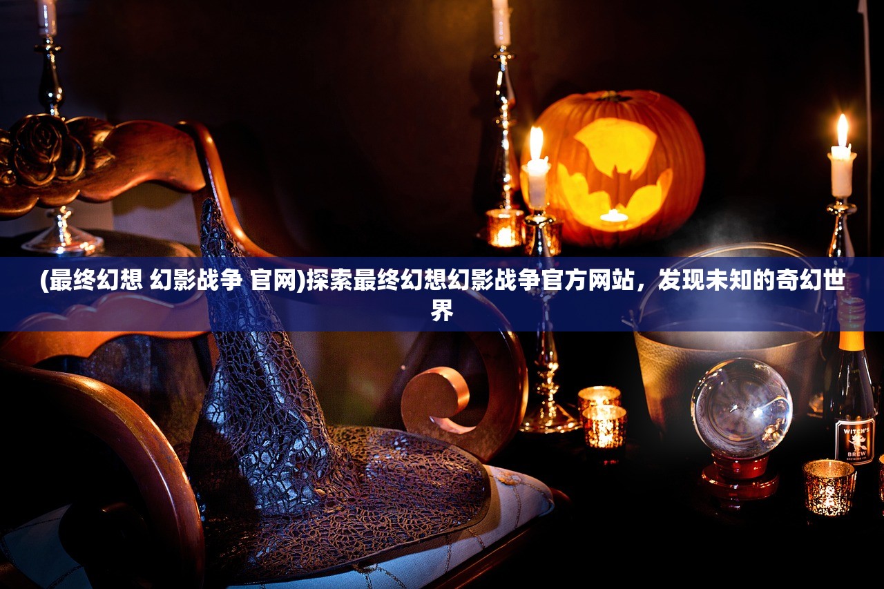 (最终幻想 幻影战争 官网)探索最终幻想幻影战争官方网站，发现未知的奇幻世界