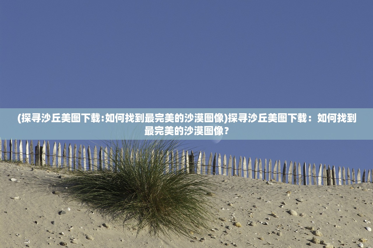 (探寻沙丘美图下载:如何找到最完美的沙漠图像)探寻沙丘美图下载：如何找到最完美的沙漠图像？