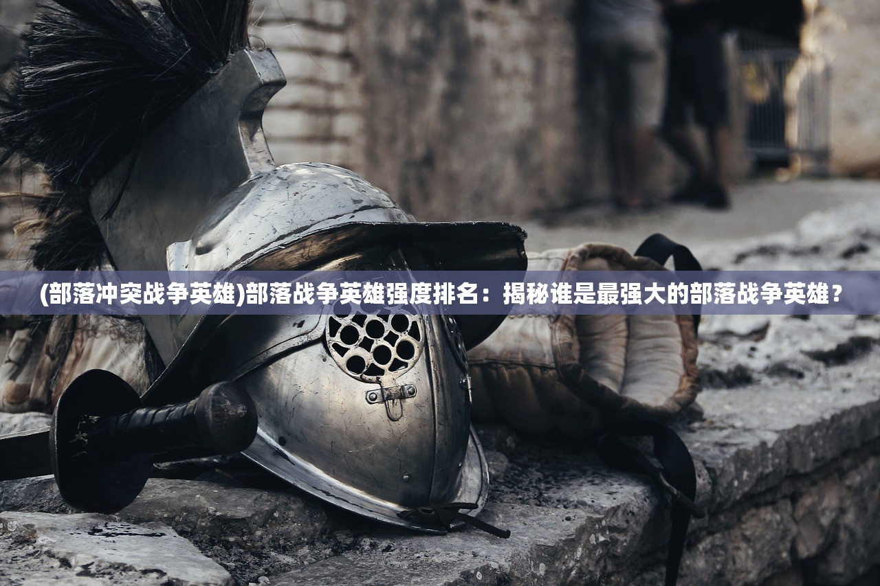 (部落冲突战争英雄)部落战争英雄强度排名：揭秘谁是最强大的部落战争英雄？