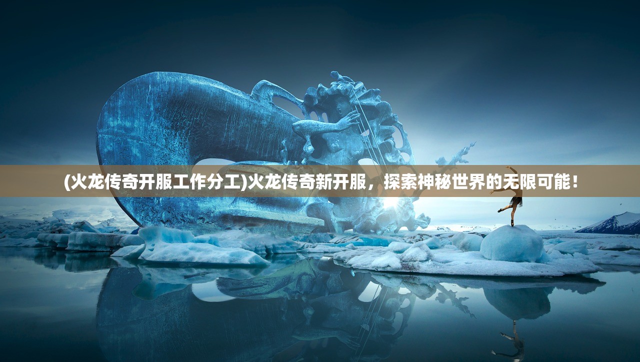 (火龙传奇开服工作分工)火龙传奇新开服，探索神秘世界的无限可能！