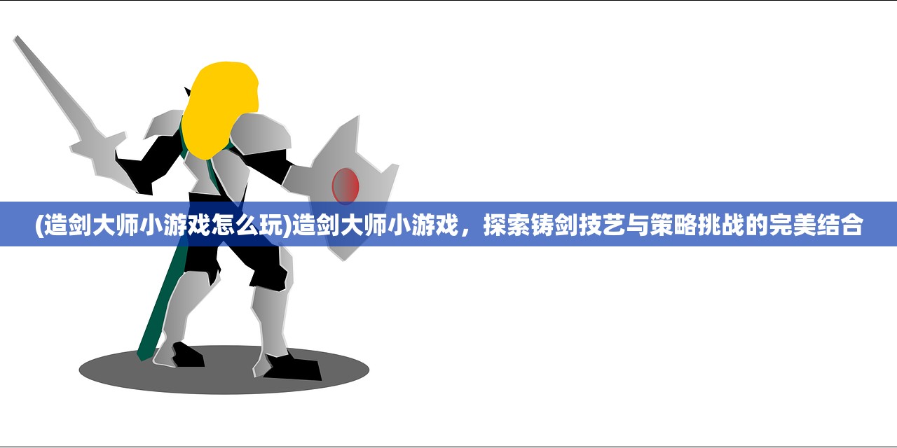 (造剑大师小游戏怎么玩)造剑大师小游戏，探索铸剑技艺与策略挑战的完美结合