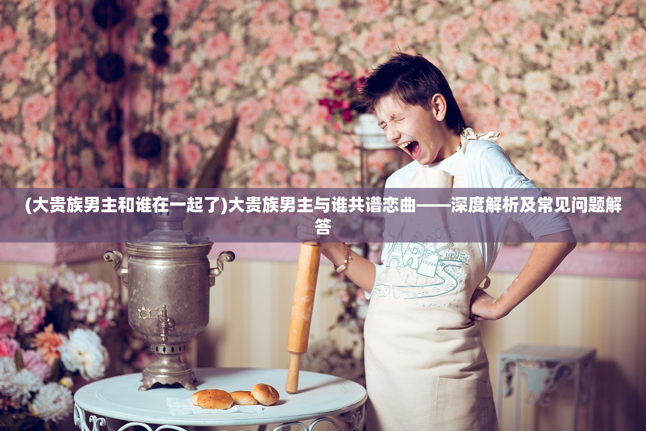 (大贵族男主和谁在一起了)大贵族男主与谁共谱恋曲——深度解析及常见问题解答