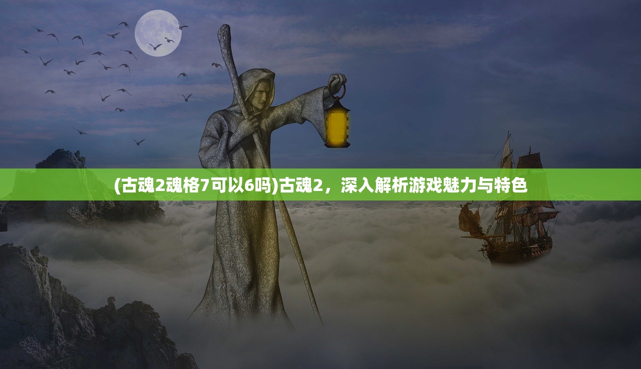 (古魂2魂格7可以6吗)古魂2，深入解析游戏魅力与特色
