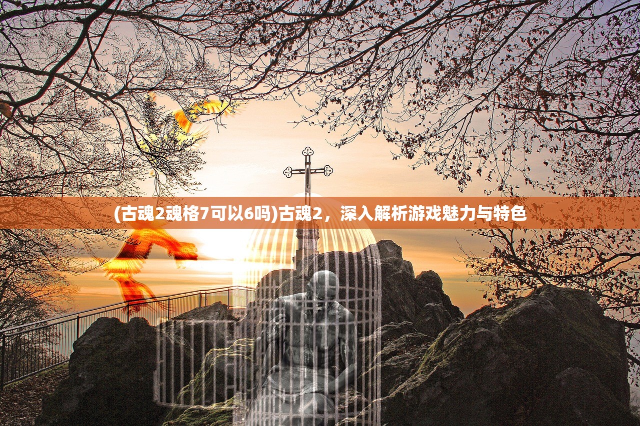 (古魂2魂格7可以6吗)古魂2，深入解析游戏魅力与特色